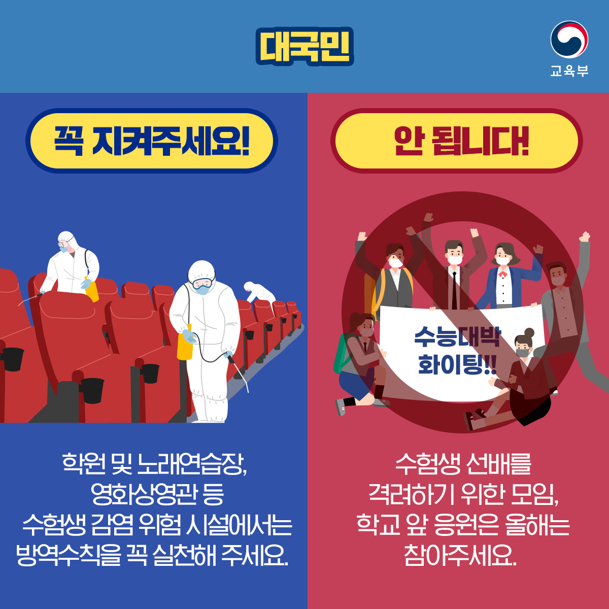 대국민 꼭 지켜주세요! 학원 및 노래연습장, 영화상영관 등 수험생 감염 위험 시설에서는 방역수칙을 꼭 실천해 주세요. 안 됩니다! 수험생 선배를 격려하기 위한 모임, 학교 앞 응원은 올해는 참아주세요.