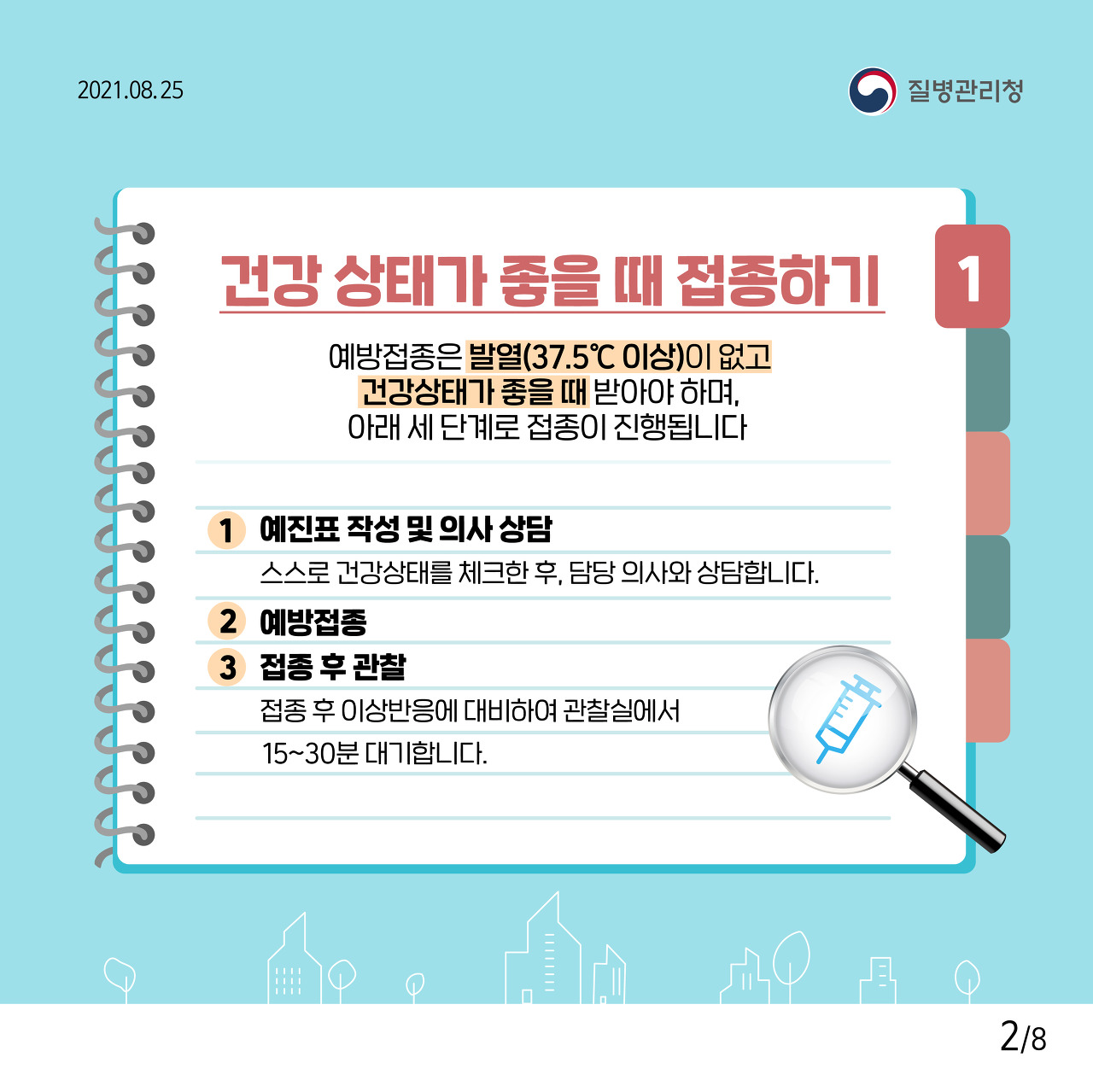 1. 건강 상태가 좋을 때 접종하기 예방접종은 발열(37.5℃ 이상)이 없고 건강상태가 좋을 때 받아야 하며, 아래 세 단계로 접종이 진행됩니다. 1. 예진표 작성 및 의사 상담 스스로 건강상태를 체크한 후, 담당 의사와 상담합니다. 2. 예방접종 3. 접종 후 관찰 접종 후 이상반응에 대비하여 관찰실에서 15~30분 대기합니다.
