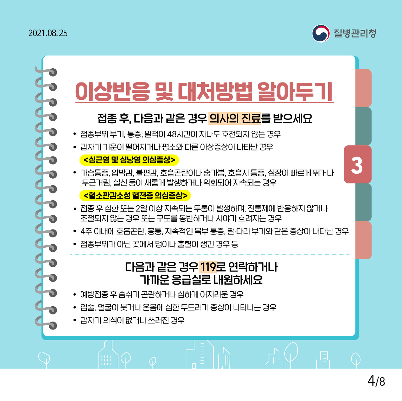 3. 이상반응 및 대처방법 알아두기 접종 후, 다음과 같은 경우 의사의 진료를 받으세요 · 접종부위 부기, 통증, 발적이 48시간이 지나도 호전되지 않는 경우 ·갑자기 기운이 떨어지거나 평소와 다른 이상증상이 나타난 경우 <심근염 및 심낭염 의심증상> · 가슴통증, 압박감, 불편감, 호흡곤란이나 숨가쁨, 호흡시 통증, 심장이 빠르게 뛰거나 두근거림, 실신 등이 새롭게 발생하거나 악화되어 지속되는 경우 <혈소판감소성 혈전증 의심증상> · 접종 후 심한 또는 2일 이상 지속되는 두통이 발생하며, 진통제에 반응하지 않거나 조절되지 않는 경우 또는 구토를 동반하거나 시야가 흐려지는 경우 · 6주 이내에 호흡곤란, 흉통, 지속적인 복부 통증, 팔·다리 부기와 같은 증상이 나타난 경우 ·접종부위가 아닌 곳에서 멍이나 출혈이 생긴 경우 등 다음과 같은 경우 119로 연락하거나 가까운 응급실로 내원하세요 · 예방접종 후 숨쉬기 곤란하거나 심하게 어지러운 경우 ·입술, 얼굴이 붓거나 온몸에 심한 두드러기 증상이 나타나는 경우 · 갑자기 의식이 없거나 쓰러진 경우